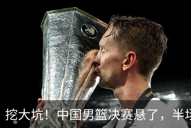 挖大坑！中国男篮决赛悬了，半场落后19分，原因揭晓 2数据拉胯！