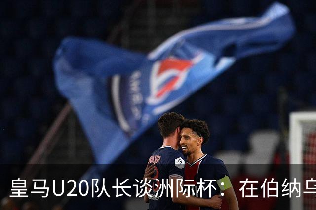 皇马U20队长谈洲际杯：在伯纳乌踢球是巨大荣幸 一直模仿莫德里奇